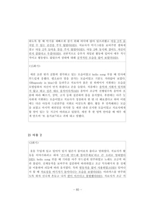 하도록 할 때 악기를 재빠르게 잡기 위해 바닥에 앉아 있으려했고 아동 2가 움 
직일 수 있는 공간을 주지 않았다(HD). 치료사가 악기그림을 보여주면 잽싸게 
잡고 아동 2가 들어올 틈을 주지 않았다(HD). 아동 2와 동시에 잡아도 자신이 
먼저 잡았다고 우겼다(HD). 전반적으로 승부가 개입된 활동에 있어서 매우 적극 
적이고 활동량도 많았으며 상대에 대해 공격적인 모습을 많이 보였다(HD). 
- 60 - 
<15회기> 
세션 초반 뭔가 골똘히 생각하고 있는 모습이었고 hello song 부를 때 인사에 
부드럽게 응했다. 평소보다 말을 삼가는 모습이었고 기분도 가라앉아 보였다. 
<Rhapsody in blue>를 들려주고 치료사가 붉은 천 위에서서 지휘하는 모습을 
모델링하자 자신이 먼저 하겠다고 손을 들었다. 처음에는 음악과 지휘가 일치하 
지 않고 하고 싶은 대로 움직이다가(AD) 음악이 조금씩 진행될수록 음악의 흐 
름에 따라 빠르기, 강약, 고저 등에 집중하며 몸을 움직였다. 후반에는 아주 능 
숙하게 지휘하는 모습이었고 치료사가 칭찬하자 한 번 더 해보겠다고 하여 이번 
에는 다른 아동의 드럼연주를 지휘로 이끌도록 했다. 활동 후 만족해하는 모습 
을 보였고 마지막 세션임을 의식한 듯 세션 내내 진지한 모습이었고 치료사에게 
할 말이 있는 듯 지긋이 바라보고 있었다. 세션 후 한 명씩 안아줄 때 매우 세 
게 안으며 ‘또 올거죠?’라고 귀에 대고 말했다. 
2)아동 2 
<3회기> 
옷을 두텁게 있고 있어서 덥지 않은지 물어보자 춥다고 말하였다. 치료사가 활 
동을 이야기하려고 하자 ‘곤드레 만드레 틀어주세요’라고 큰 소리로 말하였다 
(HD). hello song 부를 때 기타를 아주 부드럽게 연주하였고 노래도 조금씩 따 
라 불렀다. 신체동작을 보여주자 집중하며 따라하였고 조금 익숙해지자 몸 전체 
를 이용하여 리듬에 따라 움직였다. 특히 발동작을 많이 사용하였고(HD) 일어나 
서 할 때 치료실을 여기저기 돌아다니는 모습을 보였다(HD). 마라카스를 연주하 
도록 하자 신나게 흔들고 나서 팔이 아프다고 불평했다(HD). 치료사가 조금 가 
 