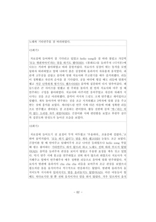 - 62 - 
노래와 기타연주를 잘 따라하였다. 
<5회기> 
치료실에 들어와서 잘 기다리고 있었고 hello song을 잘 따라 불렀고 가끔씩 
‘오늘 깽판쳐야지’라는 말을 하기도 했다(HD). <볼레로>를 들려주자 <디지몬>에 
나오는 거라며 좋아하였고 따라 흥얼거렸다. 치료사가 심장이 뛰는 동작을 모델 
링하자 따라하였고 앞에 나와서 붉은 심장위에 올라서서 자유롭게 움직였다. 파 
란색 고무공을 골랐고 음악에 맞춰 치료사와 주고받기를 매우 즐거워했다. 리듬 
이 정확했고 자신의 순서를 잘 기다렸다. 공을 바닥에 튕길 때도 리듬에 맞춰서 
했고 가끔 난폭하게 튕기기도 했으나(HD) 음악에 집중하며 다시 맞추어갔다. 패 
들드럼은 큰 사이즈를 원했고 원 주위를 돌다가 원 안의 치료사와 마주 설 때 
연주하는 구성을 좋아하였다. 치료사와 마주서면 웃어주었고 자신의 차례가 지 
나가는 것을 조금 아쉬워했다. 음악이 커지자 드럼도 크게 연주했고 재미있다고 
말했다. 계속 돌아가며 연주하는 것을 조금 지겨워했고 3박자에 맞춰 공을 주고 
받는 것에 흥미를 보였다. 개더링드럼 연주 시에 다른 아동에 비해 정확한 리듬 
으로 연주했고 셈여림도 잘 조절하는 편이었다. 활동 전반에 걸쳐 ‘까~’라는 의 
미 없는 소리를 자주 내었다(HD). 긴장이완 시에 편안함을 보였고 후반부 갈수 
록 집중도와 안정도가 높아진 모습을 보였다. 
<6회기> 
치료실에 들어오기 전 표정이 무척 어두웠고 ‘우울하다.. 조울증에 걸렸다..’고 
하며 울먹거렸다. ‘오늘 하기 싫다’는 말을 계속 했고(HD) 눈물도 조금 보였다. 
긴장이완 할 때 안아주고 달래어주자 조금 나아진 듯하였으나 hello song 부를 
때 평소 좋아하는 기타연주도 하지 않으려 하고 노래도 전혀 따라 부르지 않았 
다(AD). 음악을 들려주자 관심을 보이지 않았고 우울한 표정을 계속 짓고 있었 
다. 악기 연주 시에 봉고를 연주하였고 전혀 하지 않으려 하였으나 치료사가 지 
지해주고 옆에서 연주해주자 매우 정확한 리듬으로 음악에 맞춰 연주하였다. 치 
료사가 발판에 올라가서 cha cha cha 리듬을 보여주자 조금 관심을 보였으나 
평소처럼 몸을 움직이거나 적극적으로 반응하지는 않았다. 발판에 올라가서 움 
직이도록 지시하자 일어서지도 발을 올려놓지도 않았다(AD). 다른 아동들이 할 
때도 쳐다보기만 할 뿐 전혀 움직이거나 말을 하지 않았다. 겨우 일으켜서 움직 
 