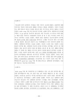 - 66 - 
<12회기> 
치료실에 일찍 들어와서 기다렸고 어떤 곡인지 궁금해 하였다. 올림픽에 대해 
이야기를 꺼내자 자연스럽게 대화를 이어갔고 대답을 잘하였다. 기분이 우울하 
다고 하여 멜로디 튜브로 응원을 하도록 하자 적극적으로 하지는 않았고 수동적 
이었다. hello song 부를 때 치료사의 인사에 노래와 연주로 예의바르게 인사해 
주었다. <u go girl>을 들려주자 평소보다 작은 목소리로 소극적으로 따라 불렀 
고 패들드럼을 나눠주고 모델링하자 자신이 잘 할 수 있는 악기라고 하며 적극 
적으로 연주하는 모습을 보였다. 게임의 룰을 설명하고 둥글게 앉아서 연주할 
때 자신의 순서를 종종 놓쳤고(AD) 벌칙으로 노래를 부르도록 하자 <곤드레만 
드레>를 불렀다. 평소보다 리듬이 조금 부정확했으나 차차 나아져서 3번째 시도 
때에는 정확하게 연주하는 모습을 보였다. 자신의 드럼과 다른 사람의 드럼을 
번갈아 연주할 때는 정확하게 자신의 순서를 인지하고 연주했고 끝까지 잘 수행 
하였다. 원을 돌다가 음악이 멈출 때 맬럿을 집도록 할 때, 아주 재빨리 맬럿을 
집었고 두 번째 시도 때에도 맨 먼저 집어서 자리에 앉아서 연주하는 보상을 주 
었다. 드럼을 다같이 연주할 때는 아주 크고 강하게 연주하였고(HD) 리듬을 만 
들거나 연주방법을 바꿔가며 적극적으로 연주하는 모습을 보였다. 기타로 연주 
하고 싶어 하여 솔로로 연주하도록 하자 코드 잡는 모양을 흉내 내며 음악에 심 
취하는 모습(흉내)을 보였다(HD). 포도송이를 보고 자신이 1등인 것을 매우 기 
뻐하였으며 good bye song 부를 때 레인스틱으로 정확하게 인사하였다. 나갈 
때 처음으로 치료사를 안아주었다. 
<13회기> 
hello song 부를 때 기타연주를 잘 수행하였고 아동 1과 같이 연주할 때도 즐 
겁게 연주하였으며 아동 1이 종종 아동 2의 머리를 때렸으나 잘 참는 모습을 
보였다. <타잔>을 들려주고 악기를 연주하도록 하자 드럼과 심벌즈 세트에서 매 
우 열정적으로 연주하였고 노래에 심취한 듯했다. 박자가 조금 정확하지 않아 
치료사가 바로잡아 주자 정확하게 연주하기 시작했고 매우 즐거워했다. 바닥에 
그어놓은 선에서 노래에 맞춰 움직이도록 하자 템포가 조금 빨랐으나(HD) 치료 
사의 모델링대로 정확하게 움직였고 후렴 부분에서 악기도 매우 정확하고 리듬 
감 있게 연주하였다. 두 번째 시도에서는 리듬이 조금 더 정확해졌고 악기뿐만 
아니라 신체의 움직임도 규칙적이어 진 모습이었다. 아동 1의 차례에서는 드럼 
 