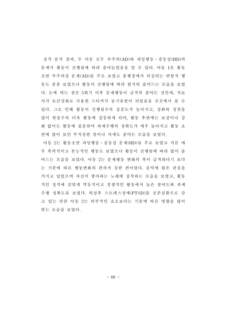 질적 분석 결과,두 아동 모두 부주의(AD)와 과잉행동․충동성(HD)의 
문제가 활동이 진행됨에 따라 줄어들었음을 알 수 있다.아동 1은 활동 
초반 부주의성 문제(AD)를 주로 보였고 품행장애가 의심되는 반항적 행 
동도 종종 보였으나 활동이 진행됨에 따라 현저히 줄어드는 모습을 보였 
다.눈에 띄는 점은 5회기 이후 문제행동이 급격히 줄어든 것인데,치료 
사가 토큰강화로 사용한 스티커가 동기유발이 되었음을 곳곳에서 볼 수 
있다.그로 인해 활동이 진행될수록 집중도가 높아지고,강화와 칭찬을 
많이 받을수록 더욱 활동에 집중하게 되어,활동 후반에는 보상이나 강 
화 없이도 활동에 집중하여 과제수행의 정확도가 매우 높아지고 활동 초 
반에 많이 보인 부적절한 말이나 자세도 줄어든 모습을 보였다. 
아동 2는 활동초반 과잉행동․충동성 문제(HD)를 주로 보였고 가끔 매 
우 폭력적이고 본능적인 행동도 보였으나 활동이 진행됨에 따라 많이 줄 
어드는 모습을 보였다.아동 2는 문제행동 변화의 폭이 급격하다기 보다 
는 기분에 따른 행동변화의 편차가 심한 편이었다.음악에 많은 관심을 
가지고 있었으며 자신이 좋아하는 노래에 집착하는 모습을 보였고,활동 
적인 성격에 걸맞게 역동적이고 경쟁적인 활동에서 높은 참여도와 과제 
수행 정확도를 보였다.외상후 스트레스장애(PTSD)를 공존질환으로 갖 
고 있는 만큼 아동 2는 외부적인 요소보다는 기분에 따른 영향을 많이 
- 68 - 
받는 모습을 보였다. 
 