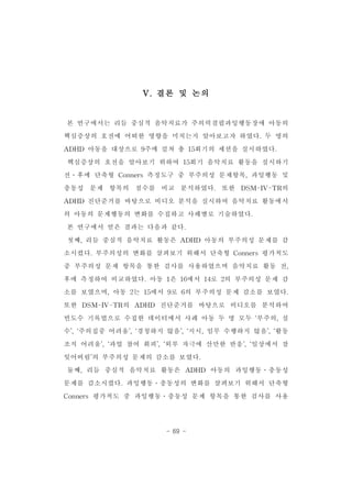 V.결론 및 논의 
본 연구에서는 리듬 중심적 음악치료가 주의력결핍과잉행동장애 아동의 
핵심증상의 호전에 어떠한 영향을 미치는지 알아보고자 하였다.두 명의 
ADHD 아동을 대상으로 9주에 걸쳐 총 15회기의 세션을 실시하였다. 
핵심증상의 호전을 알아보기 위하여 15회기 음악치료 활동을 실시하기 
전․후에 단축형 Conners측정도구 중 부주의성 문제항목,과잉행동 및 
충동성 문제 항목의 점수를 비교 분석하였다. 또한 DSM-IV-TR의 
ADHD 진단준거를 바탕으로 비디오 분석을 실시하여 음악치료 활동에서 
의 아동의 문제행동의 변화를 수집하고 사례별로 기술하였다. 
본 연구에서 얻은 결과는 다음과 같다. 
첫째,리듬 중심적 음악치료 활동은 ADHD 아동의 부주의성 문제를 감 
소시켰다.부주의성의 변화를 살펴보기 위해서 단축형 Conners평가척도 
중 부주의성 문제 항목을 통한 검사를 사용하였으며 음악치료 활동 전, 
후에 측정하여 비교하였다.아동 1은 16에서 14로 2의 부주의성 문제 감 
소를 보였으며,아동 2는 15에서 9로 6의 부주의성 문제 감소를 보였다. 
또한 DSM-IV-TR의 ADHD 진단준거를 바탕으로 비디오를 분석하여 
빈도수 기록법으로 수집한 데이터에서 사례 아동 두 명 모두 ‘부주의,실 
수’,‘주의집중 어려움’,‘경청하지 않음’,‘지시,임무 수행하지 않음’,‘활동 
조직 어려움’,‘과업 참여 회피’,‘외부 자극에 산만한 반응’,‘일상에서 잘 
잊어버림’의 부주의성 문제의 감소를 보였다. 
둘째,리듬 중심적 음악치료 활동은 ADHD 아동의 과잉행동․충동성 
문제를 감소시켰다.과잉행동․충동성의 변화를 살펴보기 위해서 단축형 
Conners 평가척도 중 과잉행동․충동성 문제 항목을 통한 검사를 사용 
- 69 - 
 