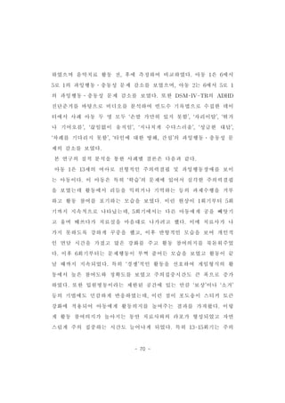 하였으며 음악치료 활동 전,후에 측정하여 비교하였다.아동 1은 6에서 
5로 1의 과잉행동․충동성 문제 감소를 보였으며,아동 2는 6에서 5로 1 
의 과잉행동․충동성 문제 감소를 보였다.또한 DSM-IV-TR의 ADHD 
진단준거를 바탕으로 비디오를 분석하여 빈도수 기록법으로 수집한 데이 
터에서 사례 아동 두 명 모두 ‘손발 가만히 있지 못함’,‘자리이탈’,‘뛰거 
나 기어오름’,‘끊임없이 움직임’,‘지나치게 수다스러움’,‘성급한 대답’, 
‘차례를 기다리지 못함’,‘타인에 대한 방해,간섭’의 과잉행동․충동성 문 
제의 감소를 보였다. 
본 연구의 질적 분석을 통한 사례별 결론은 다음과 같다. 
아동 1은 13세의 여아로 전형적인 주의력결핍 및 과잉행동장애를 보이 
는 아동이다.이 아동은 특히 ‘학습’의 문제에 있어서 심각한 주의력결핍 
을 보였는데 활동에서 리듬을 익히거나 기억하는 등의 과제수행을 거부 
하고 활동 참여를 포기하는 모습을 보였다.이런 현상이 1회기부터 5회 
기까지 지속적으로 나타났는데,5회기에서는 다른 아동에게 공을 빼앗기 
고 울며 떼쓰다가 치료실을 마음대로 나가려고 했다.이에 치료사가 나 
가지 못하도록 강하게 꾸중을 했고,이후 반항적인 모습을 보여 개인적 
인 면담 시간을 가졌고 많은 강화를 주고 활동 참여의지를 북돋워주었 
다.이후 6회기부터는 문제행동이 부쩍 줄어든 모습을 보였고 활동이 끝 
날 때까지 지속되었다.특히 ‘경쟁’적인 활동을 선호하여 게임형식의 활 
동에서 높은 참여도와 정확도를 보였고 주의집중시간도 큰 폭으로 증가 
하였다.또한 입원병동이라는 제한된 공간에 있는 만큼 ‘보상’이나 ‘소거’ 
등의 기법에도 민감하게 반응하였는데,이런 점이 포도송이 스티커 토큰 
강화에 적용되어 아동에게 활동의지를 높여주는 결과를 가져왔다.이렇 
게 활동 참여의지가 높아지는 동안 치료사와의 라포가 형성되었고 자연 
스럽게 주의 집중하는 시간도 늘어나게 되었다.특히 13-15회기는 주의 
- 70 - 
 