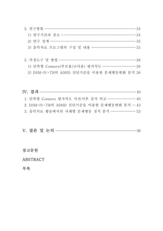 2. 연구방법 ········································································································ 34 
1) 연구기간과 장소 ······················································································ 34 
2) 연구 설계 ·································································································· 35 
3) 음악치료 프로그램의 구성 및 내용 ··················································· 35 
3. 측정도구 및 방법 ························································································ 38 
1) 단축형 Conners(부모용/교사용) 평가척도 ······································ 38 
2) DSM-IV-TR의 ADHD 진단기준을 이용한 문제행동변화 분석 38 
IV. 결과 ·············································································································· 40 
1. 단축형 Conners 평가척도 사전․사후 검사 비교 ································ 40 
2. DSM-IV-TR의 ADHD 진단기준을 이용한 문제행동변화 분석 ···· 43 
3. 음악치료 활동에서의 사례별 문제행동 질적 분석 ···························· 53 
V. 결론 및 논의 ···························································································· 69 
참고문헌 
ABSTRACT 
부록 
 