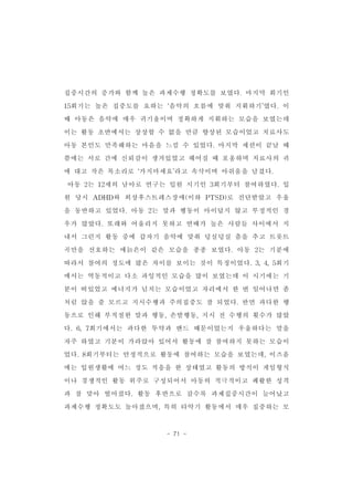 집중시간의 증가와 함께 높은 과제수행 정확도를 보였다.마지막 회기인 
15회기는 높은 집중도를 요하는 ‘음악의 흐름에 맞춰 지휘하기’였다.이 
때 아동은 음악에 매우 귀기울이며 정확하게 지휘하는 모습을 보였는데 
이는 활동 초반에서는 상상할 수 없을 만큼 향상된 모습이었고 치료사도 
아동 본인도 만족해하는 마음을 느낄 수 있었다.마지막 세션이 끝날 때 
쯤에는 서로 간에 신뢰감이 생겨있었고 헤어질 때 포옹하며 치료사의 귀 
에 대고 작은 목소리로 ‘가지마세요’라고 속삭이며 아쉬움을 남겼다. 
아동 2는 12세의 남아로 연구는 입원 시기인 3회기부터 참여하였다.입 
원 당시 ADHD와 외상후스트레스장애(이하 PTSD)로 진단받았고 우울 
을 동반하고 있었다.아동 2는 말과 행동이 아이답지 않고 부정적인 경 
우가 많았다.또래와 어울리지 못하고 연배가 높은 사람들 사이에서 지 
내서 그런지 활동 중에 갑자기 음악에 맞춰 덩실덩실 춤을 추고 트롯트 
곡만을 선호하는 애늙은이 같은 모습을 종종 보였다.아동 2는 기분에 
따라서 참여의 정도에 많은 차이를 보이는 것이 특징이었다.3,4,5회기 
에서는 역동적이고 다소 과잉적인 모습을 많이 보였는데 이 시기에는 기 
분이 떠있었고 에너지가 넘치는 모습이었고 자리에서 한 번 일어나면 좀 
처럼 앉을 줄 모르고 지시수행과 주의집중도 잘 되었다.반면 과다한 행 
동으로 인해 부적절한 말과 행동,손발행동,지시 전 수행의 횟수가 많았 
다.6,7회기에서는 과다한 투약과 밴드 때문이었는지 우울하다는 말을 
자주 하였고 기분이 가라앉아 있어서 활동에 잘 참여하지 못하는 모습이 
었다.8회기부터는 안정적으로 활동에 참여하는 모습을 보였는데,이즈음 
에는 입원생활에 어느 정도 적응을 한 상태였고 활동의 방식이 게임형식 
이나 경쟁적인 활동 위주로 구성되어서 아동의 적극적이고 쾌활한 성격 
과 잘 맞아 떨어졌다.활동 후반으로 갈수록 과제집중시간이 늘어났고 
과제수행 정확도도 높아졌으며,특히 타악기 활동에서 매우 집중하는 모 
- 71 - 
 