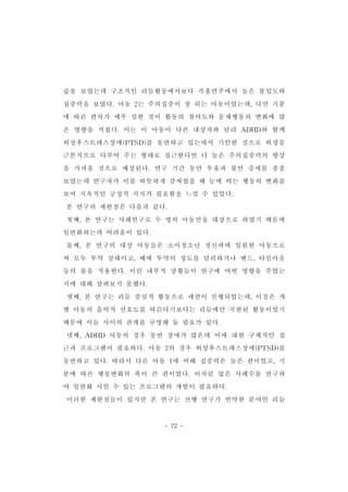 습을 보였는데 구조적인 리듬활동에서보다 즉흥연주에서 높은 몰입도와 
집중력을 보였다.아동 2는 주의집중이 잘 되는 아동이었는데,다만 기분 
에 따른 편차가 매우 심한 것이 활동의 참여도와 문제행동의 변화에 많 
은 영향을 끼쳤다.이는 이 아동이 다른 대상자와 달리 ADHD와 함께 
외상후스트레스장애(PTSD)를 동반하고 있는데서 기인한 것으로 외상을 
근본적으로 다루어 주는 형태로 접근한다면 더 높은 주의집중력의 향상 
을 가져올 것으로 예상된다.연구 기간 동안 우울과 불안 증세를 종종 
보였는데 연구자가 이를 따뜻하게 감싸줬을 때 눈에 띄는 행동의 변화를 
보여 지속적인 긍정적 지지가 필요함을 느낄 수 있었다. 
본 연구의 제한점은 다음과 같다. 
첫째,본 연구는 사례연구로 두 명의 아동만을 대상으로 하였기 때문에 
일반화하는데 어려움이 있다. 　　 
둘째,본 연구의 대상 아동들은 소아청소년 정신과에 입원한 아동으로 
써 모두 투약 상태이고,때에 투약의 정도를 달리하거나 밴드,타임아웃 
등의 룰을 적용한다.이런 내부적 상황들이 연구에 어떤 영향을 주었는 
- 72 - 
지에 대해 살펴보지 못했다. 
셋째,본 연구는 리듬 중심적 활동으로 세션이 진행되었는데,이것은 개 
별 아동의 음악적 선호도를 따른다기보다는 리듬에만 국한된 활동이었기 
때문에 이들 사이의 관계를 규명해 둘 필요가 있다. 
넷째,ADHD 아동의 경우 동반 장애가 많은데 이에 대한 구체적인 접 
근과 프로그램이 필요하다.아동 2의 경우 외상후스트레스장애(PTSD)를 
동반하고 있다.따라서 다른 아동 1에 비해 집중력은 높은 편이었고,기 
분에 따른 행동변화의 폭이 큰 편이었다.이처럼 많은 사례수를 연구하 
여 일반화 시킬 수 있는 프로그램의 개발이 필요하다. 
이러한 제한점들이 있지만 본 연구는 선행 연구가 빈약한 분야인 리듬 
 