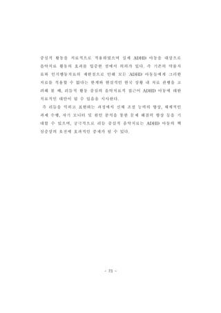 중심적 활동을 치료적으로 적용하였으며 실제 ADHD 아동을 대상으로 
음악치료 활동의 효과를 입증한 점에서 의의가 있다.즉 기존의 약물치 
료와 인지행동치료의 제한점으로 인해 모든 ADHD 아동들에게 그러한 
치료를 적용할 수 없다는 한계와 현실적인 한국 상황 내 치료 관행을 고 
려해 볼 때,리듬적 활동 중심의 음악치료적 접근이 ADHD 아동에 대한 
치료적인 대안이 될 수 있음을 시사한다. 
즉 리듬을 익히고 표현하는 과정에서 신체 조절 능력의 향상,체계적인 
과제 수행,자기 모니터 및 원인 분석을 통한 문제 해결력 향상 등을 기 
대할 수 있으며,궁극적으로 리듬 중심적 음악치료는 ADHD 아동의 핵 
심증상의 호전에 효과적인 중재가 될 수 있다. 
- 73 - 
 