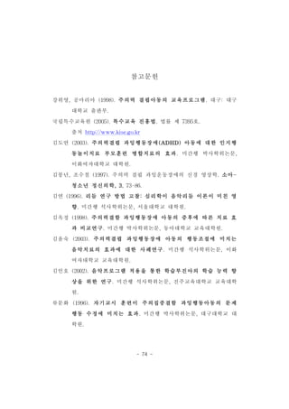 참고문헌 
강위영,공마리아 (1998).주의력 결핍아동의 교육프로그램.대구:대구 
- 74 - 
대학교 출판부. 
국립특수교육원 (2005).특수교육 진흥법.법률 제 7395호. 
출처 http://www.kise.go.kr 
김도연 (2003).주의력결핍 과잉행동장애(ADHD)아동에 대한 인지행 
동놀이치료 부모훈련 병합치료의 효과.미간행 박사학위논문, 
이화여자대학교 대학원. 
김붕년,조수철 (1997).주의력 결핍 과잉운동장애의 신경 영상학.소아- 
청소년 정신의학,3,73-86. 
김연 (1996).리듬 연구 방법 고찰:심리학이 음악리듬 이론이 미친 영 
향.미간행 석사학위논문,서울대학교 대학원. 
김옥정 (1998).주의력결함 과잉행동장애 아동의 증후에 따른 치료 효 
과 비교연구.미간행 박사학위논문,동아대학교 교육대학원. 
김윤숙 (2003).주의력결핍 과잉행동장애 아동의 행동조절에 미치는 
음악치료의 효과에 대한 사례연구.미간행 석사학위논문,이화 
여자대학교 교육대학원. 
김인호 (2002).음악프로그램 적용을 통한 학습부진아의 학습 능력 향 
상을 위한 연구.미간행 석사학위논문,진주교육대학교 교육대학 
원. 
류문화 (1996).자기교시 훈련이 주의집중결함 과잉행동아동의 문제 
행동 수정에 미치는 효과.미간행 박사학위논문,대구대학교 대 
학원. 
 