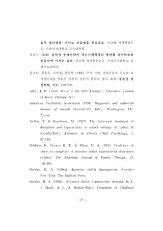 료적 접근방법:피아노 교습법을 중심으로.미간행 석사학위논 
문,이화여자대학교 교육대학원. 
최희선 (2000).음악적 중재전략이 정신지체학생의 쌍연합 단어학습의 
보유력에 미치는 효과.미간행 석사학위논문,숙명여자대학교 음 
- 77 - 
악치료대학원. 
홍강의,김종흔,신민섭,안동현 (1996).주의 산만,과잉운동을 주소로 소 
아정신과를 방문한 아동의 진단적 분류와 평가.소아-청소년 정 
신의학,7(2),190-202. 
Alley,J.M.(1979).Music in theIEP:Therapy /Education.Journal 
ofMusicTherapy,6(3). 
American Psychiatric Association (1994).Diagnostic and statistical 
manual of mental disorder(4th Eds.), Washington, DC: 
Author. 
Ayllon, T,& Rosebaum,M. (1997).The behavioral treatment of 
disruption and hyperactivity in schoolsettings.In Lahey,& 
Kazadin(Eds.), Advances in Clinical Child Psychology, 1, 
83-118. 
Baldwin,K.,Brown,R.T.,& Milan,M.A.(1995).Predictors of 
stressincaregiversofattentiondeficithyperactivity disordered 
children. The American Journal of Family Therapy, 23, 
149-160. 
Barkley, R. A. (1998a). Attention deficit hyperactivity disorder. 
New York:TheGuilfordPress. 
Barkley,R.A.(1998b).Attention deficithyperactivity disorder.In E. 
J. Mash., & R. A. Barkley(Eds.), Treatment of Childhood 
 