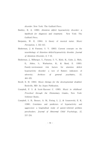 disorder.New York:TheGuilfordPress. 
Barkley, R. A. (1990). Attention deficit hyperactivity disorder; a 
handbook for diagnosis and treatment. New York: The 
- 78 - 
GuilfordPress. 
Benjamin, W. E. (1984). A theory of musical meter. Music 
Perception,1,355-413. 
Biederman,J.& Faraone,S.V.(2002).Current concepts on the 
neurobiology ofAttentiondeficit/hyperactivity disorder.Journal 
ofAttentionDisorder,6,7-16. 
Biederman,J.,Milberger,S.,Faraone,S.V.,Kiely,K.,Guite,J.,Mick, 
E., Ablon, S., Warburton, R., & Reed, E. (1995). 
Family-environment risk factors for attention deficit 
hyperactivity disorder: a test of Ratters indicators of 
adversity. Archives of general psychiatry, 52, 
464-470. 
Boxill,E.H.(1984).Music therapy for the developmentaldisabled. 
Rockvills,MD:AnAspenPublication. 
Campbell,P.S. & Scott-Kassner C.(1995).Music in childhood: 
Preschool through the Elementary Grades, New York: 
SchirmerBooks. 
Campbell,S.B.,Breaux,A.M.,Ewing,L.J.,& Szumowski,E.K. 
(1986). Correlates and predictors of hyperactivity and 
aggression: a longitudinal study of parent-referred problem 
preschoolers. Journal of Abnormal Child Psychology, 12, 
217-234. 
 