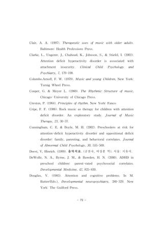 Clair,A.A.(1997).Therapeutic uses ofmusic with older adults. 
Baltimore:HealthProfessionsPress. 
Clarke,L.,Ungerer,J.,Chahoud,K.,Johnson,S.,& Stiefel,I.(2002). 
Attention deficit hyperactivity disorder is associated with 
attachment insecurity. Clinical Child Psychology and 
Psychiatry,7,179-198. 
Columbo.Arnoff,F.W.(1979).Musicand young Children,New York: 
- 79 - 
Turnig WheelPress. 
Cooper,G.& Meyer L.(1960).The Rhythmic Structure ofmusic, 
Chicago:UniversityofChicagoPress. 
Creston,P.(1964).Principlesofrhythm.New York:Fanco 
Cripe,F.F.(1986).Rockmusicastherapy forchildren with attention 
deficit disorder. An exploratory study. Journal of Music 
Therapy,23,30-37. 
Cunningham,C.E.& Boyle,M.H.(2002).Preschoolers atrisk for 
attention-deficithyperactivity disorderand oppositionaldeficit 
disorder:family,parenting,and behavioralcorrelates.Journal 
ofAbnormalChildPsychology,30,555-569. 
Deest,V,Hinrich.(1999).음악치료.(공찬숙,여상훈 역).서울:시유사. 
DeWolfe,N.A.,Byrne,J.M.,& Bawden,H.N.(2000).ADHD in 
preschool children: parent-rated psychosocial correlates. 
DevelopmentalMedicine,42,825-830. 
Douglas, V. (1983). Attention and cognitive problems. In M. 
Rutter(Eds.), Developmental neuropsychiatry, 280-329. New 
York:TheGuilfordPress. 
 