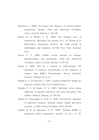 Hechtman,L.(2000).Assessmentand diagnosis ofattention-deficit/ 
hyperactivity disorder. Child and Adolescent Psychiatric 
ClinicsofNorthAmerica,9,481-498. 
Henker, B. & Whalen, C. K. (1980). The changing faces of 
hyperactivity:Retrospectand prospect.In C.K.Whalen & B. 
Henker(Eds.), Hyperactive children: The social ecology of 
identification and treatment,215-230.New York: Academic 
- 81 - 
Press. 
Jensen, P. S. (2000). ADHD: current concepts on etiology, 
pathophysiology, and neurobiology. Child and Adolescent 
PsychiatricClinicsofNorthAmerica,9,557-572. 
Joseph, J. (2000). Plea for a measure of understanding: The 
importance of intensive psychotherapy in the treatment of 
children with ADHD. Psychotherapy: Theory, Research, 
Practice,Training.39,12-22. 
Kendall,P.C.& Braswell,L.(1984).Cognitive-behavioraltherapyfor 
impulsivechildren.New York:GuilfordPress. 
Kendall, P. C. & Zupan, B. A. (1981). Individual versus group 
application ofcognitive-behavioralself-controlprocedureswith 
children.BehaviorTherapy,12,344-359. 
Kindlon D.,Mezzacappa E.,Earls F.(1995).Psychometric properties 
ofimpulsivity measures:temporalstability validity and factor 
structure.JChildPsycholPsychiatry,36(4),645-661. 
Ladnier, R. D. & Massanari, A. E. (2000). Treating ADHD as 
attachment deficit hyperactivity disorder. In Levy, T. M. 
 