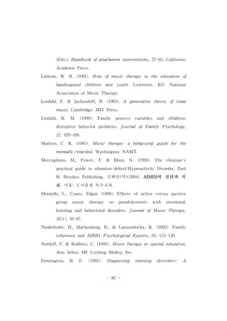 (Eds.),Handbookofattachmentinterventions,27-65.California: 
- 82 - 
AcademicPress. 
Lathom,W.B.(1981).Role ofmusic therapy in the education of 
handicapped children and youth. Lawrence, KS: National 
AssociationofMusicTherapy. 
Lerdahl,F.& Jackendoff,R.(1983).A generative theory oftonal 
music.Cambridge:MIT Press. 
Lindahl, K. M. (1998). Family process variables and childrens 
disruptive behavior problems.JournalofFamily Psychology, 
12,420-436. 
Madsen,C.K.(1981).Music therapy: a behavioralguide for the 
mentallyretarded.Washington:NAMT. 
Mercugliano, M., Power, T. & Blum, N. (1999). The clinician's 
practicalguideto attention-deficit/Hyperactivity Disorder.Paul 
H.Brookes Publishing.김해란(역)(2004).ADHD의 진단과 치 
료.서울:도서출판 특수교육. 
Montello,L.,Coons,Edgar (1998).Effects ofactive versus passive 
group music therapy on preadolescents with emotional, 
learning and behavioraldisorders.JournalofMusic Therapy, 
35(1),49-67. 
Niederhofer,H.,Hackenberg,B.,& Lanzendorfer,K.(2002).Family 
coherenceandADHD.PsychologicalReports,91,123-126. 
Nordoff,P.& Robbins,C.(1995).Musictherapyin specialeducation. 
AnnArbor,MI:Cushing-Malloy,Inc. 
Pennington, B. F. (1991). Diagnosing learning disorders: A 
 