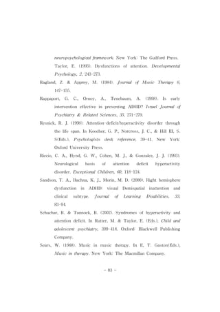 neuropsychologicalframework.New York:TheGuilfordPress. 
Taylor,E.(1995).Dysfunctions of attention.Developmental 
Psychology,2,243-273. 
Ragland,Z. & Apprey, M. (1984). Journal of Music Therapy 6, 
- 83 - 
147-155. 
Rappaport, G. C., Ornoy, A., Tenebaum, A. (1998). Is early 
intervention effective in preventing ADHD? IsraelJournalof 
Psychiatry& RelatedSciences,35,271-279. 
Resnick,R.J.(1998).Attention-deficit/hyperactivity disorderthrough 
thelifespan.In Koocher,G.P.,Norcross,J.C.,& HillIII,S. 
S(Eds.), Psychologists desk reference, 39-41. New York: 
OxfordUniversityPress. 
Riccio,C.A.,Hynd,G.W.,Cohen,M.J.,& Gonzalez,J.J.(1993). 
Neurological basis of attention deficit hyperactivity 
disorder.ExceptionalChildren,60,118-124. 
Sandson,T.A.,Bachna,K.J.,Morin,M.D.(2000).Righthemisphere 
dysfunction in ADHD: visual Demispatial inattention and 
clinical subtype. Journal of Learning Disabilities, 33, 
83-94. 
Schachar,R.& Tannock,R.(2002).Syndromes ofhyperactivity and 
attention deficit.In Rutter,M.& Taylor,E.(Eds.),Child and 
adolescent psychiatry,399-418.Oxford:BlackwellPublishing 
Company. 
Sears,W.(1968).Music in music therapy.In E,T.Gaston(Eds.), 
Musicintherapy.New York:TheMacmillanCompany. 
 