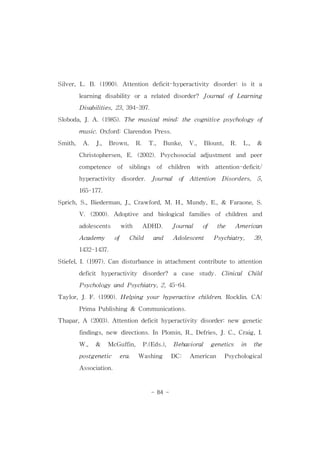 Silver,L.B.(1990).Attention deficit-hyperactivity disorder:is ita 
learning disability ora related disorder? JournalofLearning 
Disabilities,23,394-397. 
Sloboda,J.A.(1985).The musicalmind:the cognitive psychologyof 
music.Oxford:ClarendonPress. 
Smith, A. J., Brown, R. T., Bunke, V., Blount, R. L., & 
Christophersen,E.(2002).Psychosocialadjustment and peer 
competence of siblings of children with attention-deficit/ 
hyperactivity disorder. Journal of Attention Disorders, 5, 
- 84 - 
165-177. 
Sprich,S.,Biederman,J.,Crawford,M.H.,Mundy,E.,& Faraone,S. 
V.(2000).Adoptive and biologicalfamilies of children and 
adolescents with ADHD. Journal of the American 
Academy of Child and Adolescent Psychiatry, 39, 
1432-1437. 
Stiefel,I.(1997).Candisturbanceinattachmentcontributetoattention 
deficit hyperactivity disorder? a case study. Clinical Child 
PsychologyandPsychiatry,2,45-64. 
Taylor,J.F.(1990).Helping yourhyperactive children.Rocklin.CA: 
PrimaPublishing& Communications. 
Thapar,A (2003).Attentiondeficithyperactivity disorder:new genetic 
findings,new directions.In Plomin,R.,Defries,J.C.,Craig,I. 
W., & McGuffin, P.(Eds.), Behavioral genetics in the 
postgenetic era. Washing DC: American Psychological 
Association. 
 