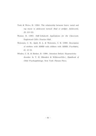 Took & Weiss,D.(1994).Therelationship between heavy metaland 
rap music in adolescentturmoil:Realorartifact.Adolescent, 
29,513-521. 
Warner,B.(1991).Orff-Schulwerk Applications for the Classroom. 
EnglewoodCliffs;Practice-Hall. 
Weinstein,C.H.,Apfel,R.J.,& Weinstein,S.R.(1998).Description 
ofmotherswithADHD with children with ADHD.Psychiatry, 
- 85 - 
61,12-19. 
Whalen,C.K.& Henker,B.(1998).AttentionDeficit/Hyperactivity 
disorder.In T.H.Ollendick & M.Hersen(Eds.),Handbook of 
ChildPsychopathology.New York:Plenum Press. 
 