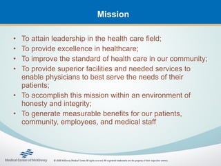 Mission

• To attain leadership in the health care field;
• To provide excellence in healthcare;
• To improve the standard of health care in our community;
• To provide superior facilities and needed services to
  enable physicians to best serve the needs of their
  patients;
• To accomplish this mission within an environment of
  honesty and integrity;
• To generate measurable benefits for our patients,
  community, employees, and medical staff
 