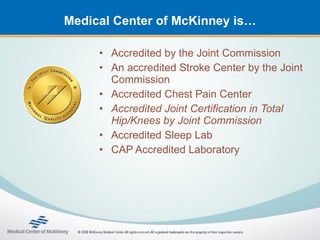 Medical Center of McKinney is…

     • Accredited by the Joint Commission
     • An accredited Stroke Center by the Joint
       Commission
     • Accredited Chest Pain Center
     • Accredited Joint Certification in Total
       Hip/Knees by Joint Commission
     • Accredited Sleep Lab
     • CAP Accredited Laboratory
 
