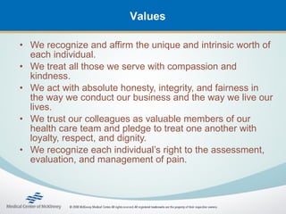Values

• We recognize and affirm the unique and intrinsic worth of
  each individual.
• We treat all those we serve with compassion and
  kindness.
• We act with absolute honesty, integrity, and fairness in
  the way we conduct our business and the way we live our
  lives.
• We trust our colleagues as valuable members of our
  health care team and pledge to treat one another with
  loyalty, respect, and dignity.
• We recognize each individual’s right to the assessment,
  evaluation, and management of pain.
 