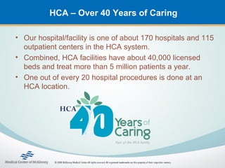 HCA – Over 40 Years of Caring

• Our hospital/facility is one of about 170 hospitals and 115
  outpatient centers in the HCA system.
• Combined, HCA facilities have about 40,000 licensed
  beds and treat more than 5 million patients a year.
• One out of every 20 hospital procedures is done at an
  HCA location.
 