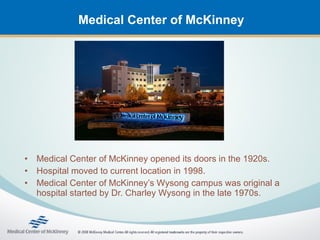 Medical Center of McKinney




•   Medical Center of McKinney opened its doors in the 1920s.
•   Hospital moved to current location in 1998.
•   Medical Center of McKinney’s Wysong campus was original a
    hospital started by Dr. Charley Wysong in the late 1970s.
 