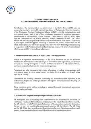 - 1 -
	
  
	
  
ADMINISTRATIVE DECISION
COOPERATION ON KP IMPLEMENTATION AND ENFORCEMENT
Introduction. The implementation and enforcement of Kimberley Process (KP) rules are
governed primarily by applicable national legislation of Participants. Since the inception
of the Kimberley Process Certification Scheme (KPCS), specific implementation and
enforcement issues - such as use of fake certificates, treatment of suspicious shipments,
investigations of infringements – have occurred. These instances typically affect more
than one Participant and can best be addressed through cooperative actions. The United
Nations has also encouraged the KP to develop coordination on such issues. Cooperation
in this regard therefore appears necessary to enhance the overall effectiveness of the
KPCS. Participants and Observers recognise the need for more detailed guidance relating
to cooperation on KP implementation and enforcement issues, with a view to ensuring an
effective and credible system of internal controls.
1. Cooperation on enforcement of KPCS rules: Existing provisions
Section V ‘Cooperation and transparency’ of the KPCS document sets out the minimum
standards for Participants for the exchange of information and experiences, cooperation
between and among Participants to resolve problems in relation to KP implementation,
and closer cooperation between law enforcement agencies.
Participants are also encouraged to include information regarding implementation and
enforcement issues in their annual report, or during Review Visits or through other
reporting to Plenary.
Furthermore, the Working Group on Monitoring has occasionally been requested, on an
ad hoc basis, to provide further guidance to Participants on various issues affecting KP
implementation.
These provisions apply without prejudice to national laws and international agreements
on information exchange.
2. Guidance for cooperation regarding fraudulent certificates
KP Participants have occasionally been confronted with the occurrence of fraudulent KP
certificates. Fraudulent KP certificates are documents that clearly have not been issued by
the KP authority of a KP Participant, but consist of fraudulent or counterfeit documents
that may or may not emulate characteristics of authentic KP Certificates. The KP Chair
and the KP WGM have served as coordination points between Participants and provided
support for exchange of information and identification of fraudulent certificates.
 