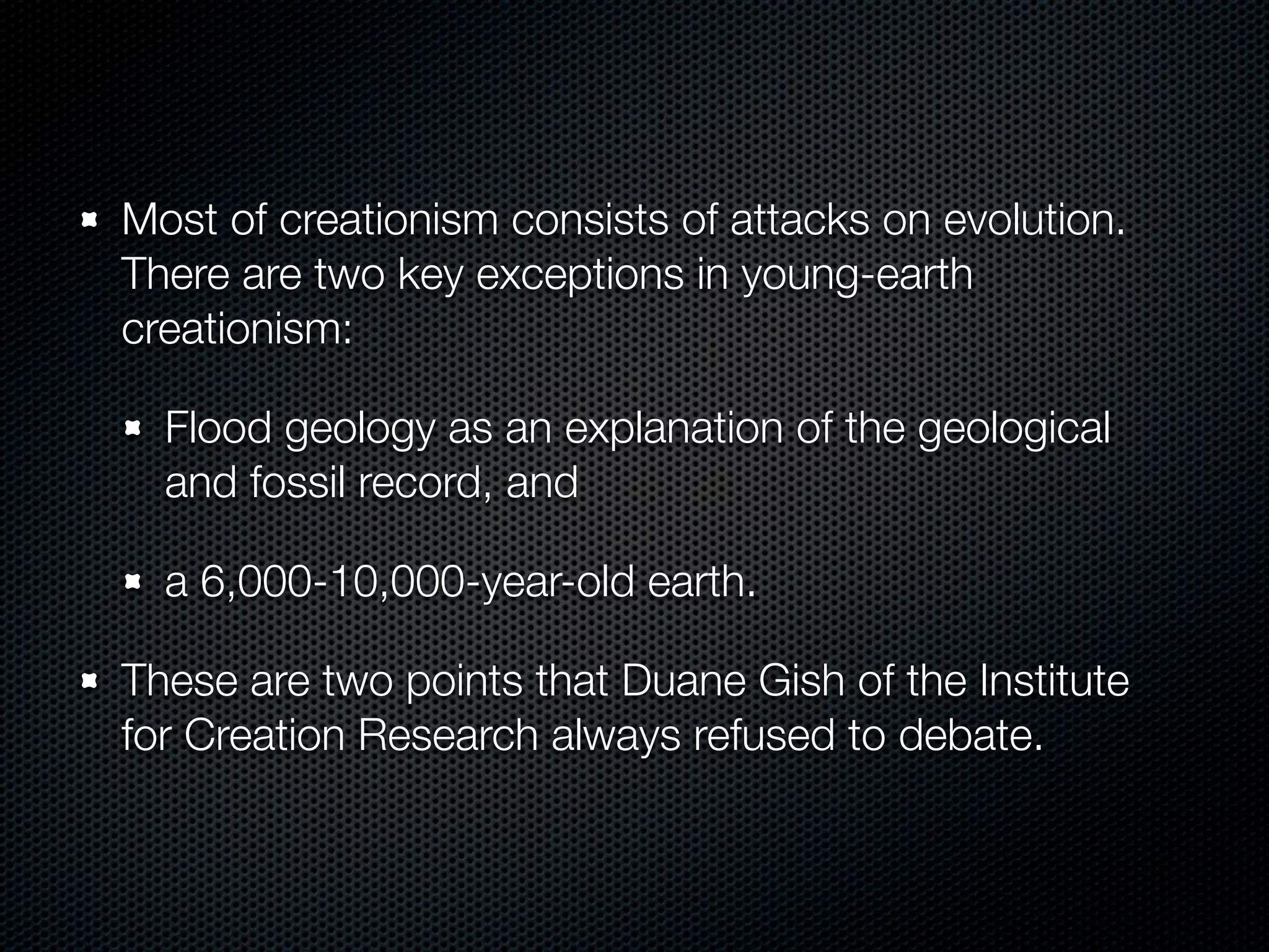 Most of creationism consists of attacks on evolution.
There are two key exceptions in young-earth
creationism:

  Flood geology as an explanation of the geological
  and fossil record, and

  a 6,000-10,000-year-old earth.

These are two points that Duane Gish of the Institute
for Creation Research always refused to debate.
 