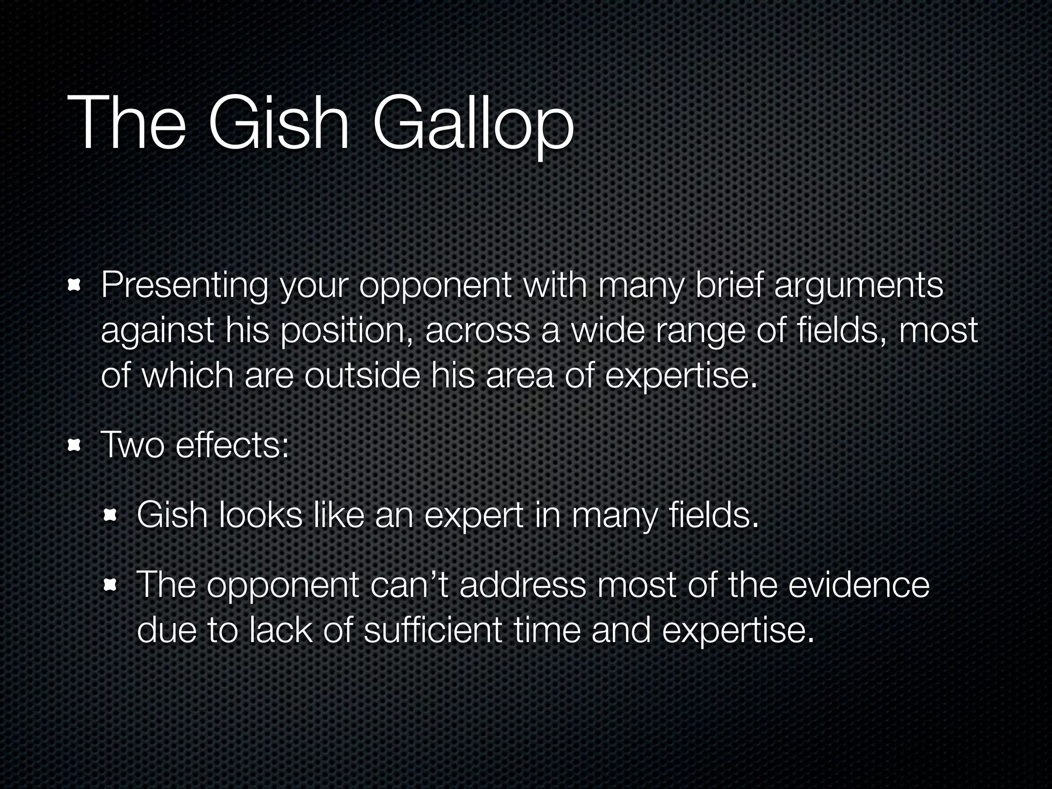 The Gish Gallop

Presenting your opponent with many brief arguments
against his position, across a wide range of ﬁelds, most
of which are outside his area of expertise.
Two effects:
  Gish looks like an expert in many ﬁelds.
  The opponent can’t address most of the evidence
  due to lack of sufﬁcient time and expertise.
 