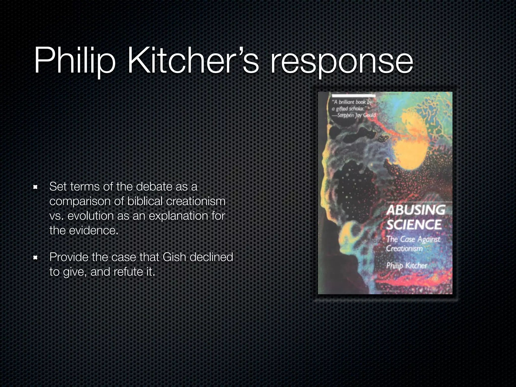 Philip Kitcher’s response


 Set terms of the debate as a
 comparison of biblical creationism
 vs. evolution as an explanation for
 the evidence.

 Provide the case that Gish declined
 to give, and refute it.
 