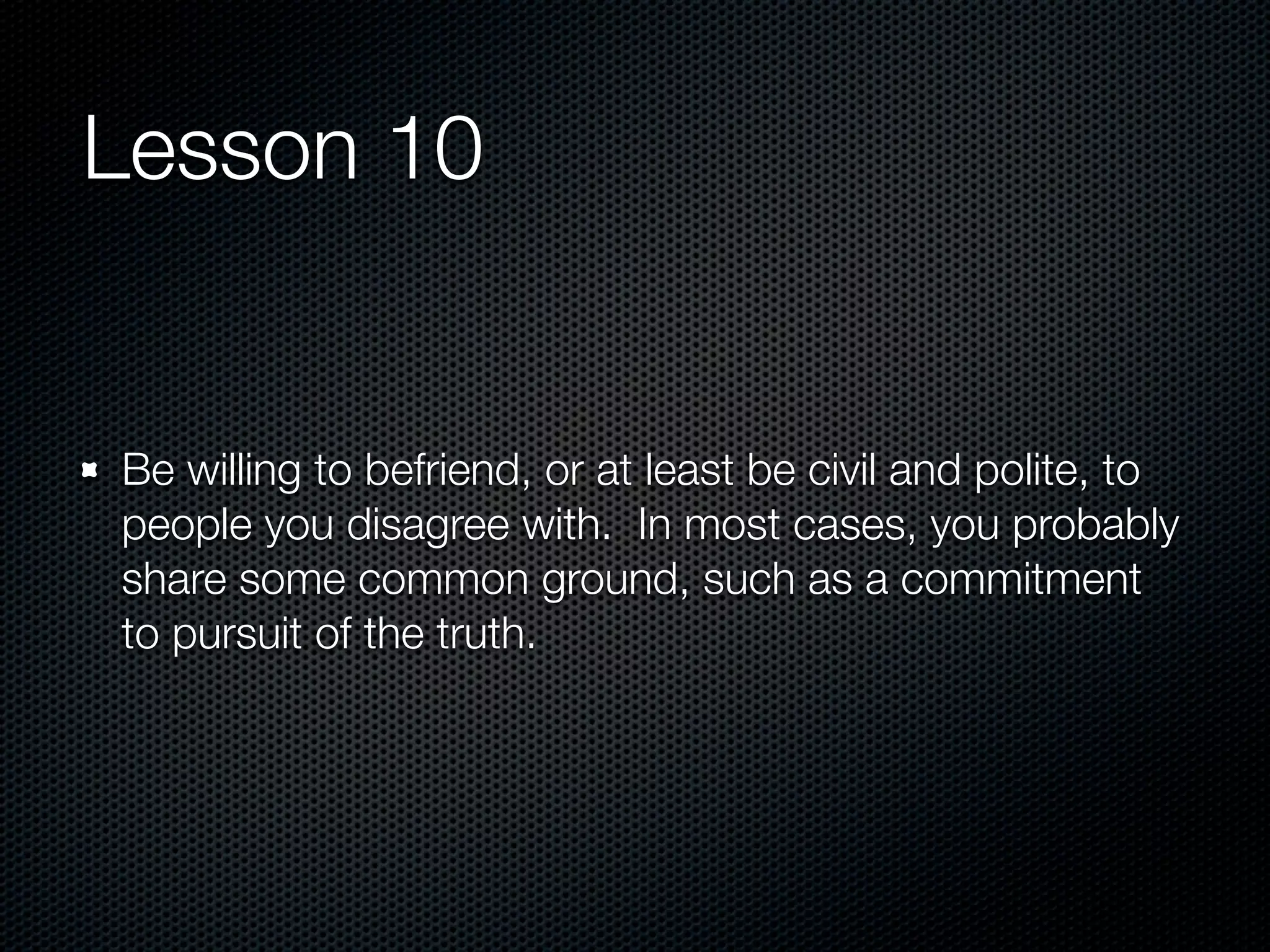 Lesson 10


Be willing to befriend, or at least be civil and polite, to
people you disagree with. In most cases, you probably
share some common ground, such as a commitment
to pursuit of the truth.
 