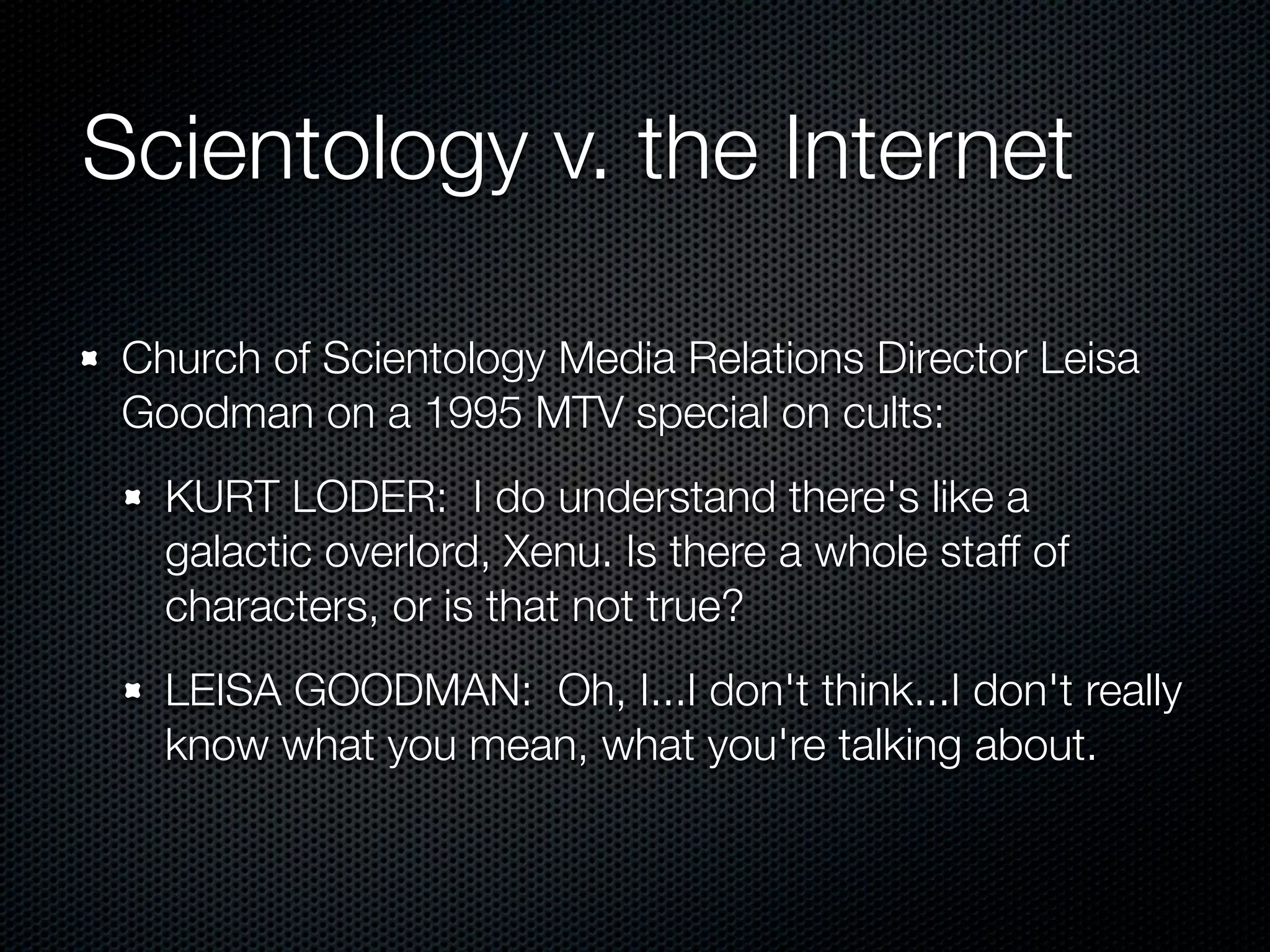 Scientology v. the Internet

 Church of Scientology Media Relations Director Leisa
 Goodman on a 1995 MTV special on cults:
   KURT LODER: I do understand there's like a
   galactic overlord, Xenu. Is there a whole staff of
   characters, or is that not true?
   LEISA GOODMAN: Oh, I...I don't think...I don't really
   know what you mean, what you're talking about.
 
