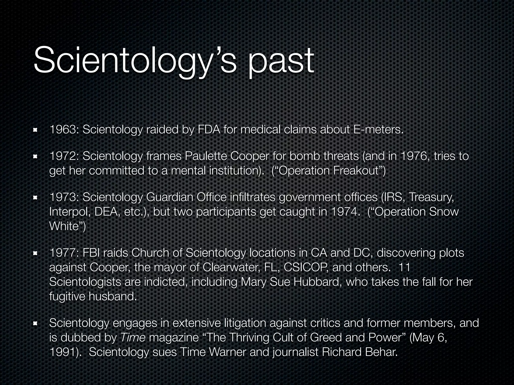 Scientology’s past
 1963: Scientology raided by FDA for medical claims about E-meters.

 1972: Scientology frames Paulette Cooper for bomb threats (and in 1976, tries to
 get her committed to a mental institution). (“Operation Freakout”)

 1973: Scientology Guardian Ofﬁce inﬁltrates government ofﬁces (IRS, Treasury,
 Interpol, DEA, etc.), but two participants get caught in 1974. (“Operation Snow
 White”)

 1977: FBI raids Church of Scientology locations in CA and DC, discovering plots
 against Cooper, the mayor of Clearwater, FL, CSICOP, and others. 11
 Scientologists are indicted, including Mary Sue Hubbard, who takes the fall for her
 fugitive husband.

 Scientology engages in extensive litigation against critics and former members, and
 is dubbed by Time magazine “The Thriving Cult of Greed and Power” (May 6,
 1991). Scientology sues Time Warner and journalist Richard Behar.
 