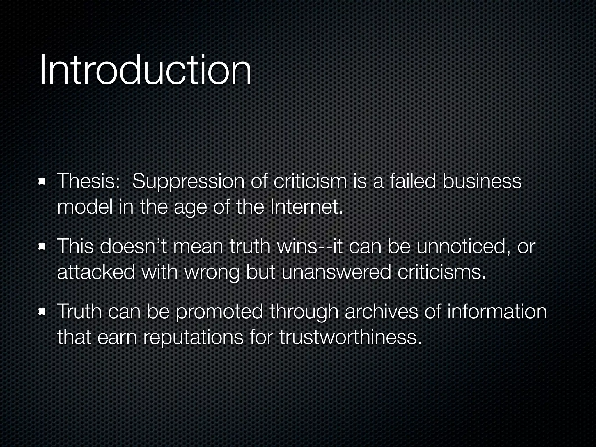 Introduction

 Thesis: Suppression of criticism is a failed business
 model in the age of the Internet.
 This doesn’t mean truth wins--it can be unnoticed, or
 attacked with wrong but unanswered criticisms.
 Truth can be promoted through archives of information
 that earn reputations for trustworthiness.
 