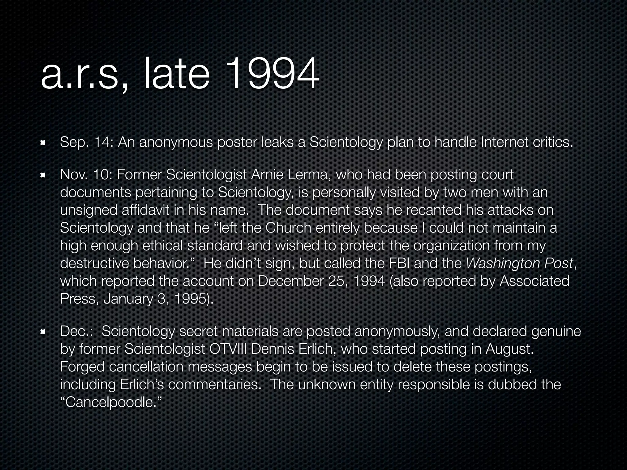 a.r.s, late 1994
 Sep. 14: An anonymous poster leaks a Scientology plan to handle Internet critics.

 Nov. 10: Former Scientologist Arnie Lerma, who had been posting court
 documents pertaining to Scientology, is personally visited by two men with an
 unsigned afﬁdavit in his name. The document says he recanted his attacks on
 Scientology and that he “left the Church entirely because I could not maintain a
 high enough ethical standard and wished to protect the organization from my
 destructive behavior.” He didn’t sign, but called the FBI and the Washington Post,
 which reported the account on December 25, 1994 (also reported by Associated
 Press, January 3, 1995).

 Dec.: Scientology secret materials are posted anonymously, and declared genuine
 by former Scientologist OTVIII Dennis Erlich, who started posting in August.
 Forged cancellation messages begin to be issued to delete these postings,
 including Erlich’s commentaries. The unknown entity responsible is dubbed the
 “Cancelpoodle.”
 