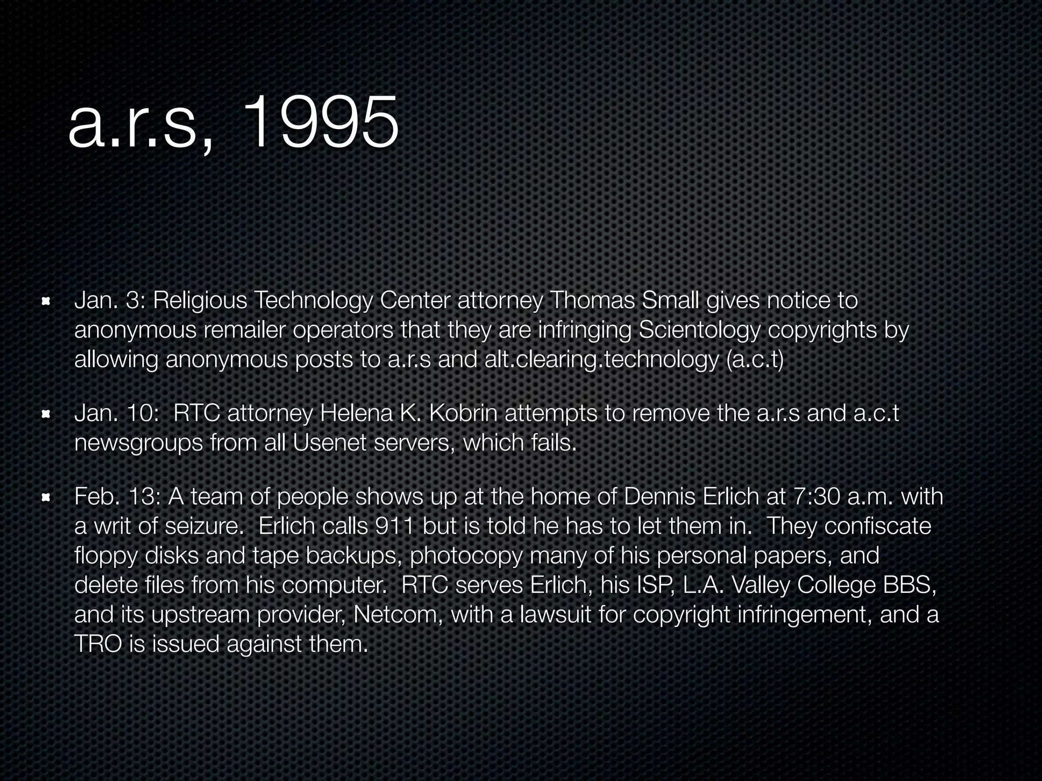 a.r.s, 1995

Jan. 3: Religious Technology Center attorney Thomas Small gives notice to
anonymous remailer operators that they are infringing Scientology copyrights by
allowing anonymous posts to a.r.s and alt.clearing.technology (a.c.t)

Jan. 10: RTC attorney Helena K. Kobrin attempts to remove the a.r.s and a.c.t
newsgroups from all Usenet servers, which fails.

Feb. 13: A team of people shows up at the home of Dennis Erlich at 7:30 a.m. with
a writ of seizure. Erlich calls 911 but is told he has to let them in. They conﬁscate
ﬂoppy disks and tape backups, photocopy many of his personal papers, and
delete ﬁles from his computer. RTC serves Erlich, his ISP, L.A. Valley College BBS,
and its upstream provider, Netcom, with a lawsuit for copyright infringement, and a
TRO is issued against them.
 