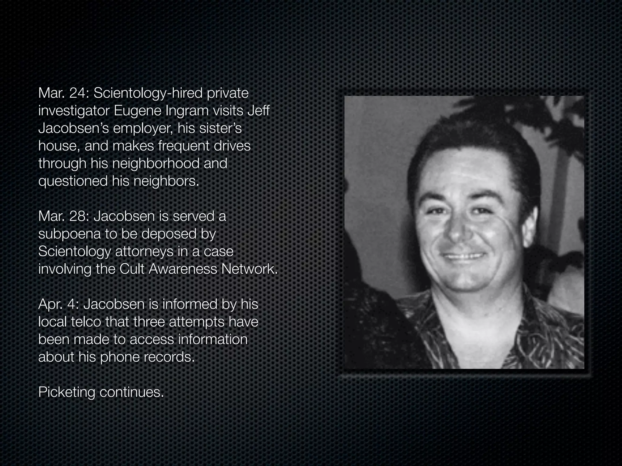 Mar. 24: Scientology-hired private
investigator Eugene Ingram visits Jeff
Jacobsen’s employer, his sister’s
house, and makes frequent drives
through his neighborhood and
questioned his neighbors.

Mar. 28: Jacobsen is served a
subpoena to be deposed by
Scientology attorneys in a case
involving the Cult Awareness Network.

Apr. 4: Jacobsen is informed by his
local telco that three attempts have
been made to access information
about his phone records.

Picketing continues.
 