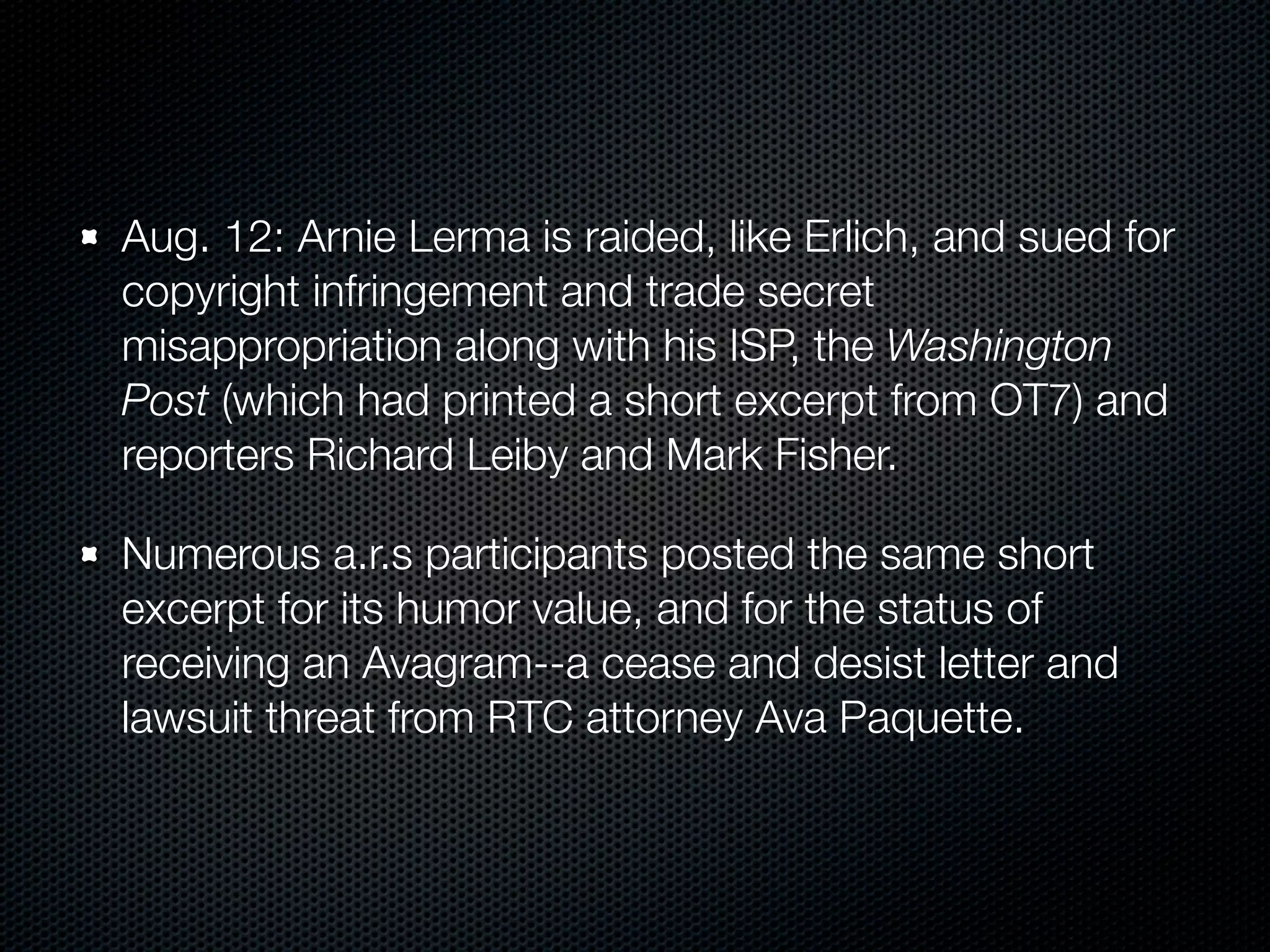 Aug. 12: Arnie Lerma is raided, like Erlich, and sued for
copyright infringement and trade secret
misappropriation along with his ISP, the Washington
Post (which had printed a short excerpt from OT7) and
reporters Richard Leiby and Mark Fisher.

Numerous a.r.s participants posted the same short
excerpt for its humor value, and for the status of
receiving an Avagram--a cease and desist letter and
lawsuit threat from RTC attorney Ava Paquette.
 