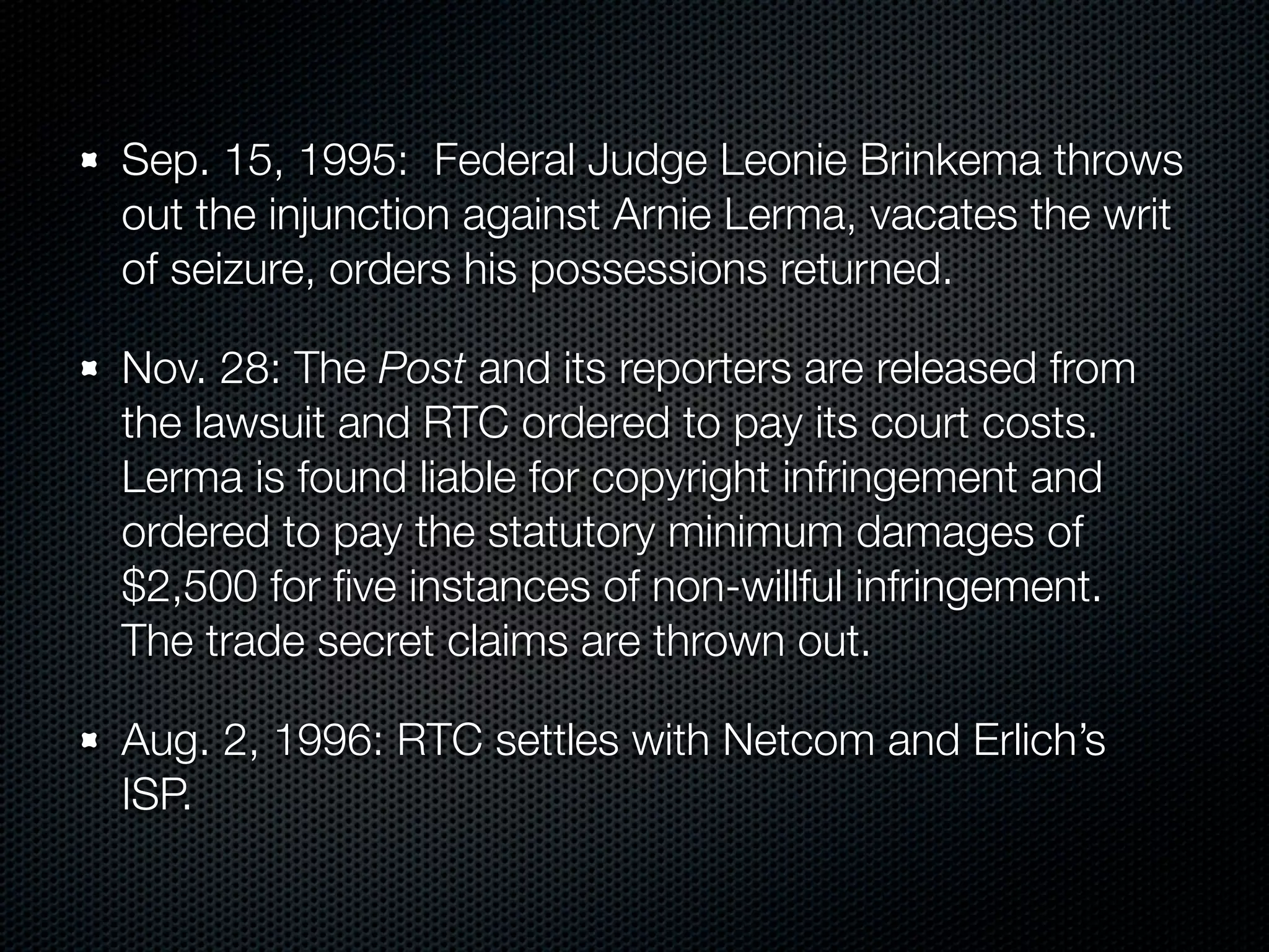 Sep. 15, 1995: Federal Judge Leonie Brinkema throws
out the injunction against Arnie Lerma, vacates the writ
of seizure, orders his possessions returned.

Nov. 28: The Post and its reporters are released from
the lawsuit and RTC ordered to pay its court costs.
Lerma is found liable for copyright infringement and
ordered to pay the statutory minimum damages of
$2,500 for ﬁve instances of non-willful infringement.
The trade secret claims are thrown out.

Aug. 2, 1996: RTC settles with Netcom and Erlich’s
ISP.
 