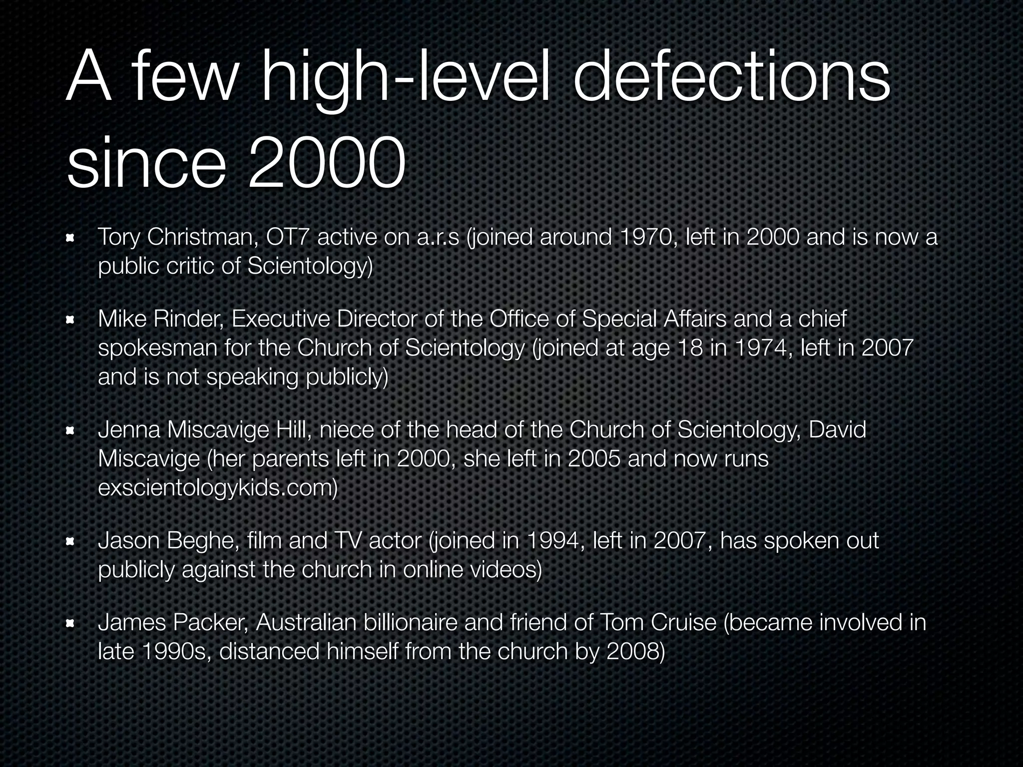 A few high-level defections
since 2000
 Tory Christman, OT7 active on a.r.s (joined around 1970, left in 2000 and is now a
 public critic of Scientology)

 Mike Rinder, Executive Director of the Ofﬁce of Special Affairs and a chief
 spokesman for the Church of Scientology (joined at age 18 in 1974, left in 2007
 and is not speaking publicly)

 Jenna Miscavige Hill, niece of the head of the Church of Scientology, David
 Miscavige (her parents left in 2000, she left in 2005 and now runs
 exscientologykids.com)

 Jason Beghe, ﬁlm and TV actor (joined in 1994, left in 2007, has spoken out
 publicly against the church in online videos)

 James Packer, Australian billionaire and friend of Tom Cruise (became involved in
 late 1990s, distanced himself from the church by 2008)
 