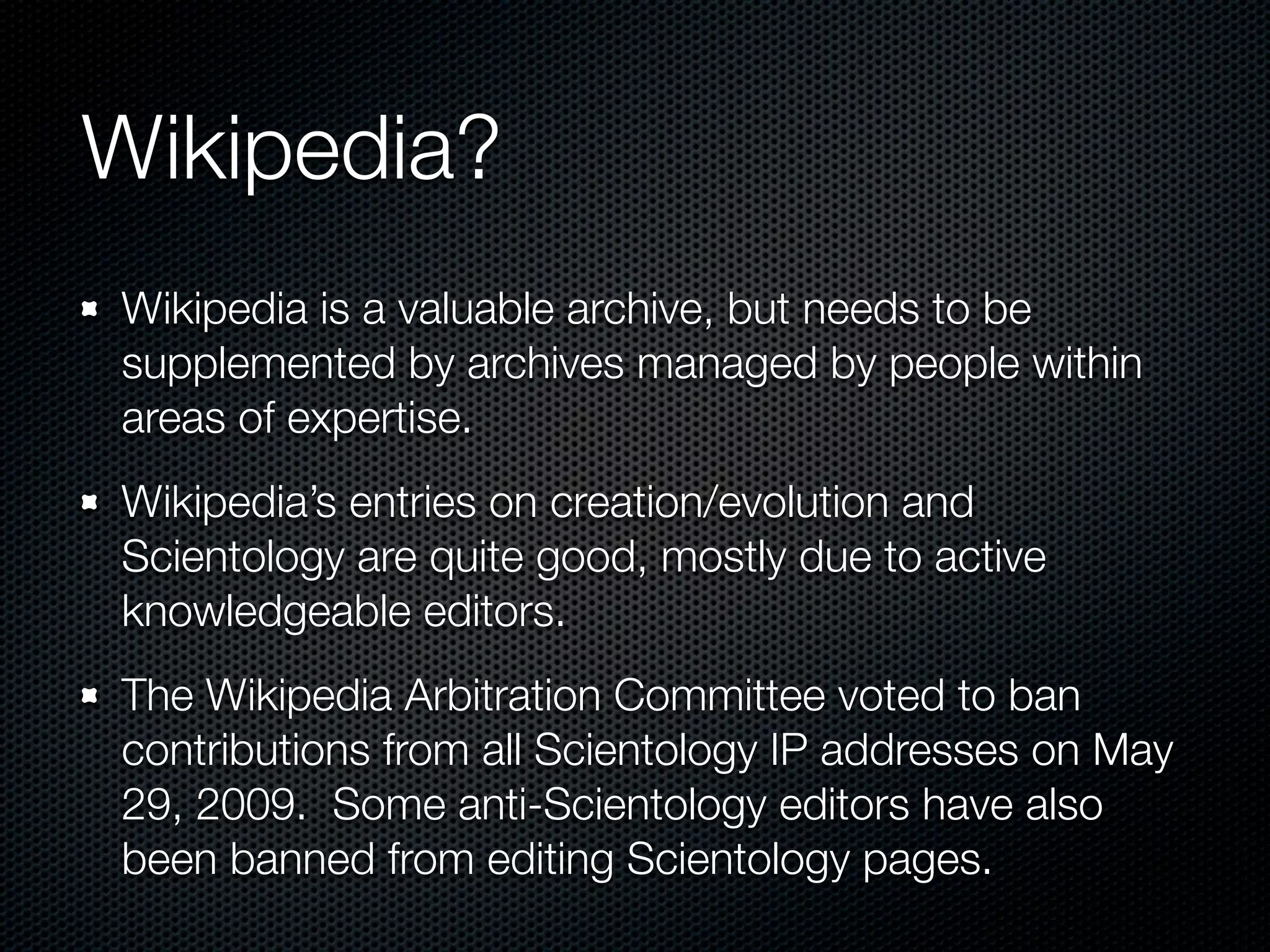 Wikipedia?
Wikipedia is a valuable archive, but needs to be
supplemented by archives managed by people within
areas of expertise.
Wikipedia’s entries on creation/evolution and
Scientology are quite good, mostly due to active
knowledgeable editors.
The Wikipedia Arbitration Committee voted to ban
contributions from all Scientology IP addresses on May
29, 2009. Some anti-Scientology editors have also
been banned from editing Scientology pages.
 