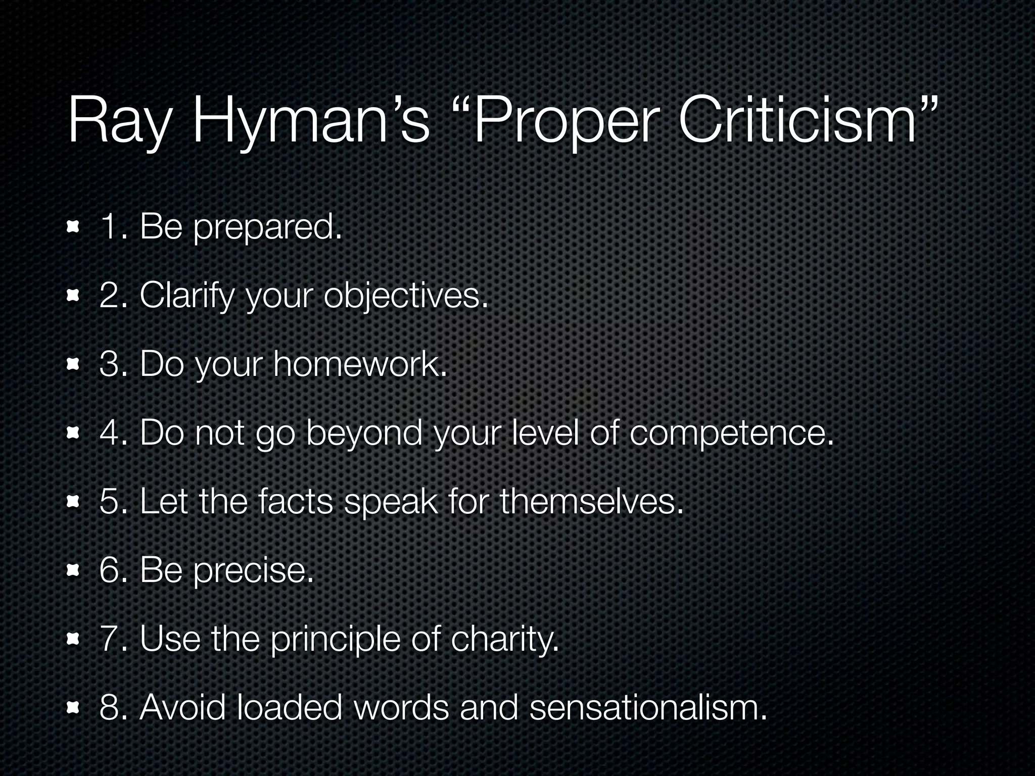 Ray Hyman’s “Proper Criticism”
 1. Be prepared.
 2. Clarify your objectives.
 3. Do your homework.
 4. Do not go beyond your level of competence.
 5. Let the facts speak for themselves.
 6. Be precise.
 7. Use the principle of charity.
 8. Avoid loaded words and sensationalism.
 