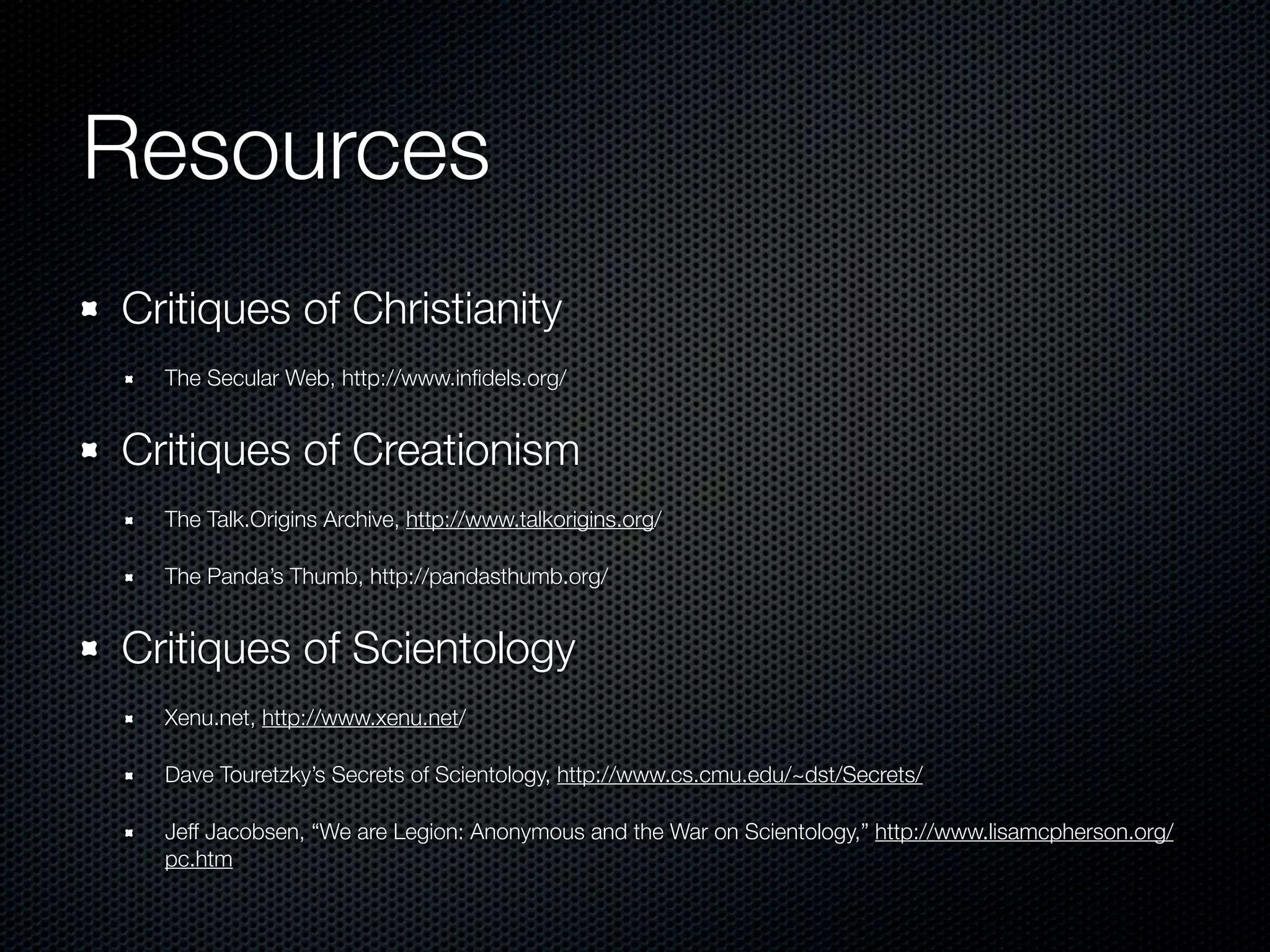 Resources
Critiques of Christianity
  The Secular Web, http://www.inﬁdels.org/


Critiques of Creationism
  The Talk.Origins Archive, http://www.talkorigins.org/

  The Panda’s Thumb, http://pandasthumb.org/


Critiques of Scientology
  Xenu.net, http://www.xenu.net/

  Dave Touretzky’s Secrets of Scientology, http://www.cs.cmu.edu/~dst/Secrets/

  Jeff Jacobsen, “We are Legion: Anonymous and the War on Scientology,” http://www.lisamcpherson.org/
  pc.htm
 