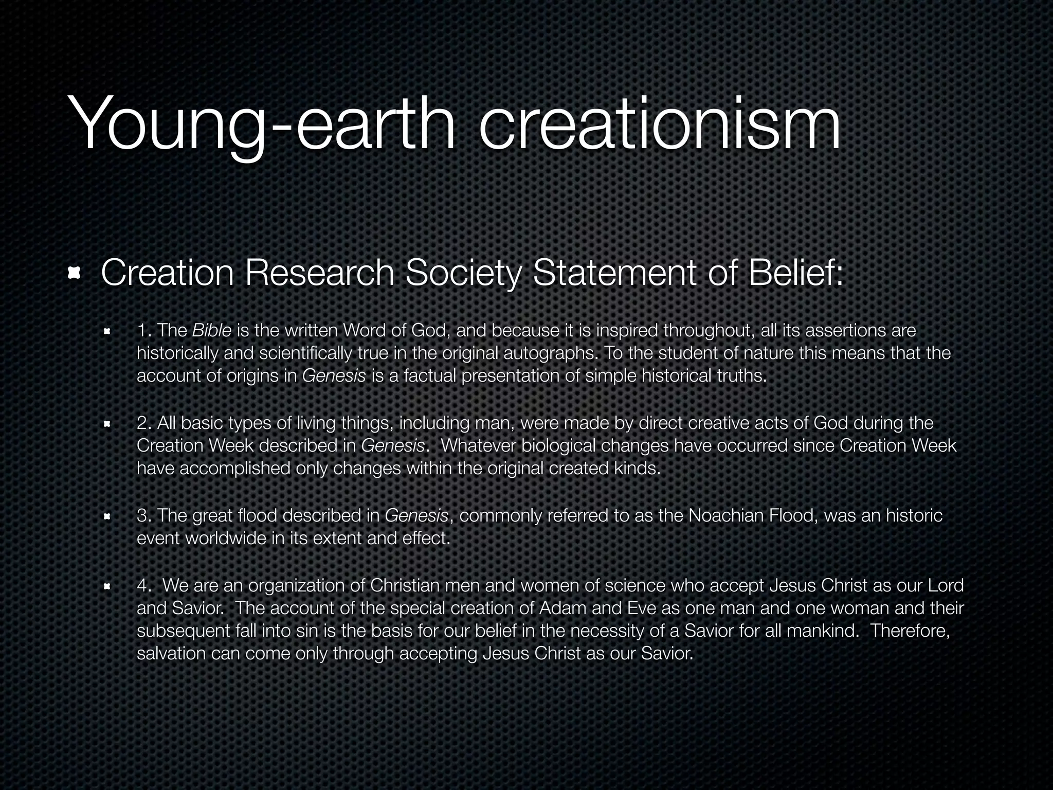 Young-earth creationism
Creation Research Society Statement of Belief:
  1. The Bible is the written Word of God, and because it is inspired throughout, all its assertions are
  historically and scientiﬁcally true in the original autographs. To the student of nature this means that the
  account of origins in Genesis is a factual presentation of simple historical truths.

  2. All basic types of living things, including man, were made by direct creative acts of God during the
  Creation Week described in Genesis. Whatever biological changes have occurred since Creation Week
  have accomplished only changes within the original created kinds.

  3. The great ﬂood described in Genesis, commonly referred to as the Noachian Flood, was an historic
  event worldwide in its extent and effect.

  4. We are an organization of Christian men and women of science who accept Jesus Christ as our Lord
  and Savior. The account of the special creation of Adam and Eve as one man and one woman and their
  subsequent fall into sin is the basis for our belief in the necessity of a Savior for all mankind. Therefore,
  salvation can come only through accepting Jesus Christ as our Savior.
 
