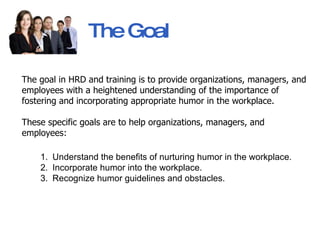 The Goal   The goal in HRD and training is to provide organizations, managers, and employees with a heightened understanding of the importance of fostering and incorporating appropriate humor in the workplace.  These specific goals are to help organizations, managers, and employees: Understand the benefits of nurturing humor in the workplace.  Incorporate humor into the workplace.  Recognize humor guidelines and obstacles. 