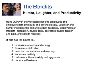 The Benefits Humor, Laughter, and Productivity   Using  humor  in the workplace benefits employees and employers both physically and psychologically. Laughter and humor increases the immune system response, cardiovascular strength, relaxation, muscle tone, decreases muscle tension and pain, and speeds recovery.  It also has the power to… increase motivation and energy. Increase socialization. improve concentration and memory. enhance creativity. reduce emotional anxiety and aggression.  nurture self-esteem.  