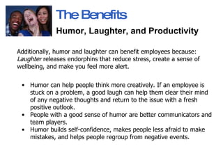 Additionally,   humor and laughter can benefit employees because:  Laughter  releases endorphins that reduce stress, create a sense of wellbeing, and make you feel more alert.  Humor can help people think more creatively. If an employee is stuck on a problem, a good laugh can help them clear their mind of any negative thoughts and return to the issue with a fresh positive outlook.  People with a good sense of humor are better communicators and team players.  Humor builds self-confidence, makes people less afraid to make mistakes, and helps people regroup from negative events.  The Benefits Humor, Laughter, and Productivity   