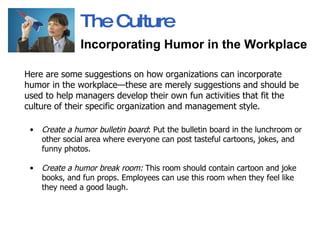 Here are some suggestions on how organizations can incorporate humor in the workplace—these are merely suggestions and should be used to help managers develop their own fun activities that fit the culture of their specific organization and management style.  Create a humor bulletin board : Put the bulletin board in the lunchroom or other social area where everyone can post tasteful cartoons, jokes, and funny photos.  Create a humor break room:  This room should contain cartoon and joke books, and fun props. Employees can use this room when they feel like they need a good laugh.  The Culture Incorporating Humor in the Workplace   