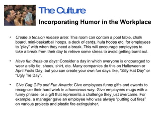 Create a tension release area:  This room can contain a pool table, chalk board, mini-basketball hoops, a deck of cards, hula hoops etc. for employees to “play” with when they need a break. This will encourage employees to take a break from their day to relieve some stress to avoid getting burnt out.  Have fun dress-up days:  Consider a day in which everyone is encouraged to wear a silly tie, shoes, shirt, etc. Many companies do this on Halloween or April Fools Day, but you can create your own fun days like, “Silly Hat Day” or “Ugly Tie Day”.  Give Gag Gifts and Fun Awards:  Give employees funny gifts and awards to recognize their hard work in a humorous way. Give employees mugs with a funny phrase, or a gift that represents a challenge they just overcame. For example, a manager gave an employee who was always “putting out fires” on various projects and plastic fire extinguisher.  The Culture Incorporating Humor in the Workplace   