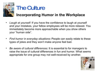 Laugh at yourself:  If you have the confidence to laugh at yourself and your mistakes, your fellow employees will be more relaxed. You immediately become more approachable when you show others your “human side”. Find humor in everyday situations :  People can easily relate to these types of jokes and they won’t make anyone feel bad.  Be aware of cultural differences:  It is essential to for managers to raise the issue of cultural differences in fun and humor. What seems appropriate for one group may not well-received by another.  The Culture Incorporating Humor in the Workplace   