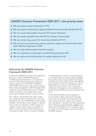 Advancing the UNAIDS Outcome
Framework 2009–2011
In 2009, the UNAIDS Secretariat and Cosponsors
proposed—and the UNAIDS Programme
Coordinating Board endorsed—a set of specific
outcomes that the Joint Programme will aim to
catalyse support for in 2009–2011 (UNAIDS,
2009).While continuing to work towards compre-
hensive national responses to AIDS throughout the
world, the outcome framework sets out a limited
number of specific aims to guide future invest-
ments and to mobilize focused, concerted action.
The evidence summarized in this report under-
scores both the urgency of the priority outcomes
identified in the new UNAIDS framework and the
feasibility of achieving concrete progress in specific
areas.As the recent declines in HIV incidence in
multiple countries demonstrate, it is possible to
reduce sexual transmission of HIV. Likewise, the
increasing coverage of services to prevent mother-
UNAIDS Outcome Framework 2009–2011: nine priority areas
	 We can reduce sexual transmission of HIV.
	 We can prevent mothers from dying and babies from becoming infected with HIV.
	 We can ensure that people living with HIV receive treatment.
	 We can prevent people living with HIV from dying of tuberculosis.
	 We can protect drug users from becoming infected with HIV.
	 We can remove punitive laws, policies, practices, stigma and discrimination that
block effective responses to AIDS.
	 We can stop violence against women and girls.
	 We can empower young people to protect themselves from HIV.
	 We can enhance social protection for people affected by HIV.
to-child transmission and the associated declines
in new HIV infections among children highlight
the feasibility of preventing mothers from dying
and babies from becoming infected with HIV.The
growing body of evidence regarding the salutary
health effects of increased access to treatment
underscores the importance of ensuring that all
people living with HIV receive the treatment they
need.
As this report describes, however, progress is
not universally evident across the broad range
of outcomes in the 2009–2011 framework, and
where progress has been made it has sometimes
been only partial or episodic.The data summarized
in the subsequent regional profiles highlight areas
where more intensified action is needed in order
to achieve the desired impact across the breadth of
the AIDS response.
10
i n t r o d u c t i o n | 2 0 0 9 A I D S E p ide m i c u p da t e
 
