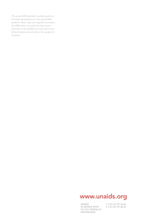 The annual AIDS epidemic update reports on
the latest developments in the global AIDS
epidemic. With maps and regional summaries,
the 2009 edition provides the most recent
estimates of the epidemic’s scope and human
toll and explores new trends in the epidemic’s
evolution.
UNAIDS
20 AVENUE APPIA
CH-1211 GENEVA 27
SWITZERLAND
T (+41) 22 791 36 66
F (+41) 22 791 48 35
www.unaids.org
 